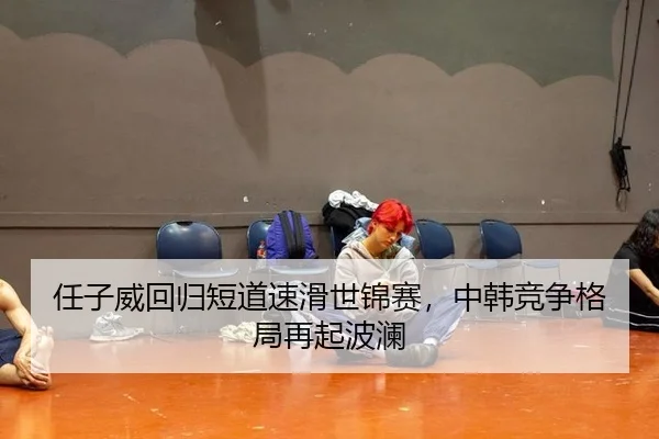 任子威回归短道速滑世锦赛，中韩竞争格局再起波澜