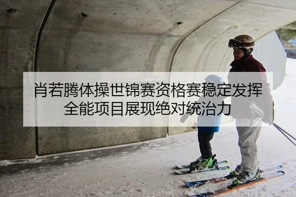肖若腾体操世锦赛资格赛稳定发挥 全能项目展现绝对统治力